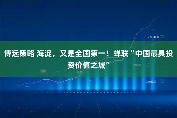 博远策略 海淀，又是全国第一！蝉联“中国最具投资价值之城”