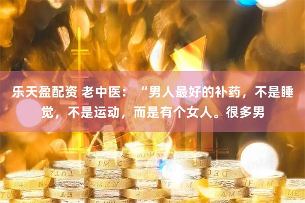 乐天盈配资 老中医： “男人最好的补药，不是睡觉，不是运动，而是有个女人。很多男