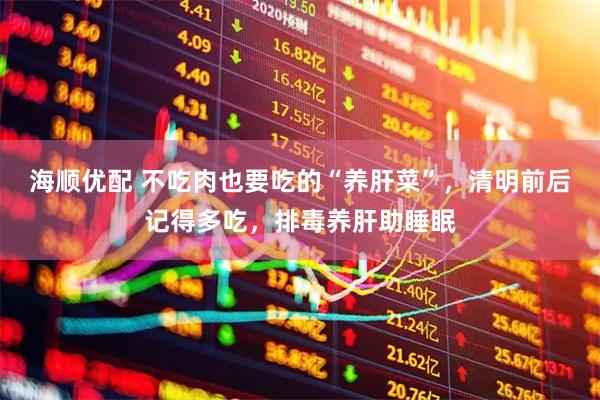 海顺优配 不吃肉也要吃的“养肝菜”，清明前后记得多吃，排毒养肝助睡眠