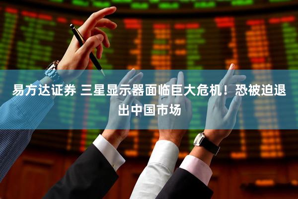 易方达证券 三星显示器面临巨大危机！恐被迫退出中国市场