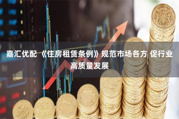 嘉汇优配 《住房租赁条例》规范市场各方 促行业高质量发展