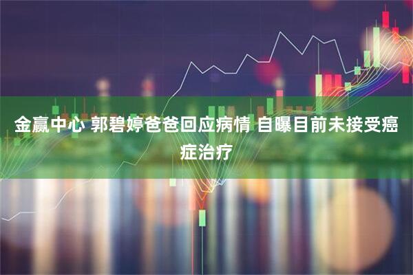 金赢中心 郭碧婷爸爸回应病情 自曝目前未接受癌症治疗