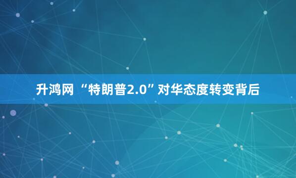 升鸿网 “特朗普2.0”对华态度转变背后