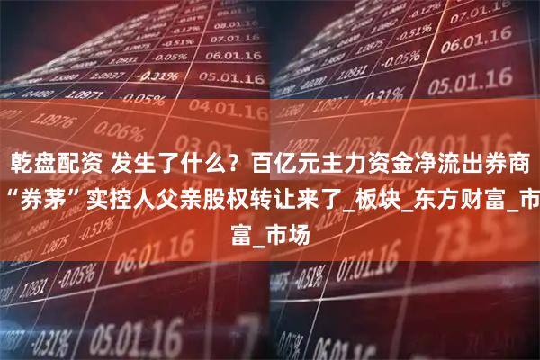 乾盘配资 发生了什么？百亿元主力资金净流出券商，“券茅”实控人父亲股权转让来了_板块_东方财富_市场
